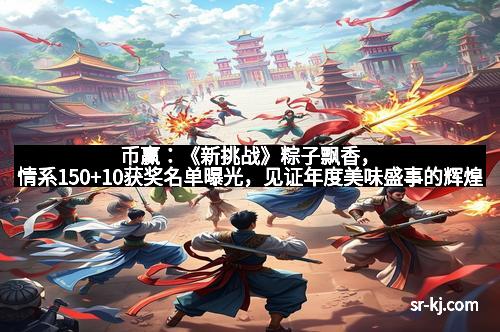 币赢：《新挑战》粽子飘香，情系150+10获奖名单曝光，见证年度美味盛事的辉煌