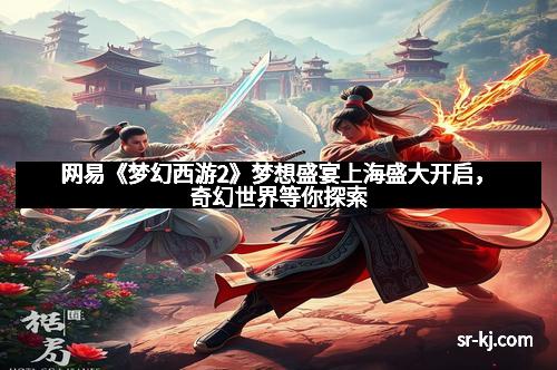 网易《梦幻西游2》梦想盛宴上海盛大开启，奇幻世界等你探索